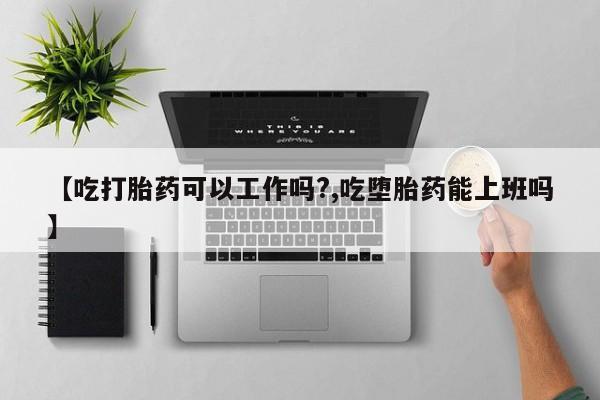 药流药【吃打胎药可以工作吗?,吃堕胎药能上班吗】