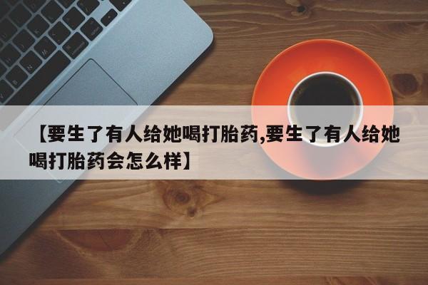 药流药【要生了有人给她喝打胎药,要生了有人给她喝打胎药会怎么样】