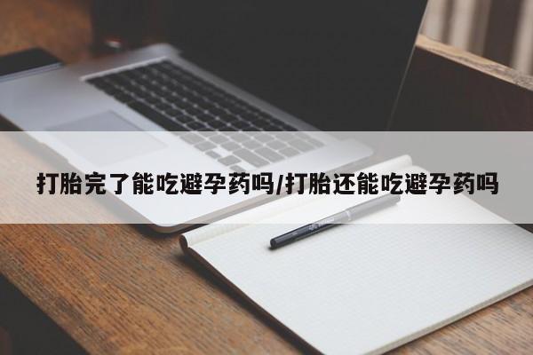 药流药打胎完了能吃避孕药吗/打胎还能吃避孕药吗
