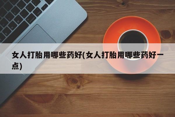 药流药女人打胎用哪些药好(女人打胎用哪些药好一点)