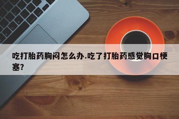 药流药吃打胎药胸闷怎么办.吃了打胎药感觉胸口梗塞？