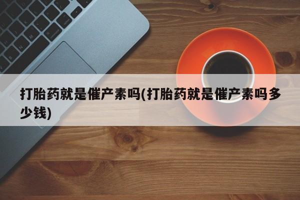 药流药打胎药就是催产素吗(打胎药就是催产素吗多少钱)
