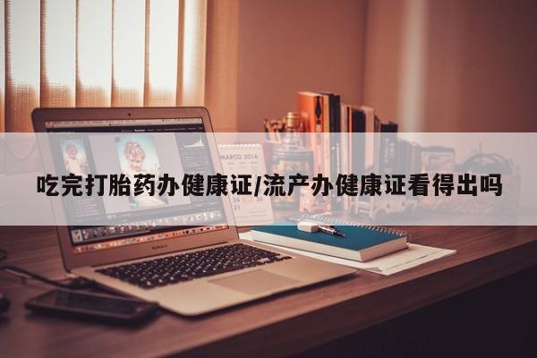 药流药吃完打胎药办健康证/流产办健康证看得出吗