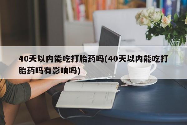 药流药40天以内能吃打胎药吗(40天以内能吃打胎药吗有影响吗)