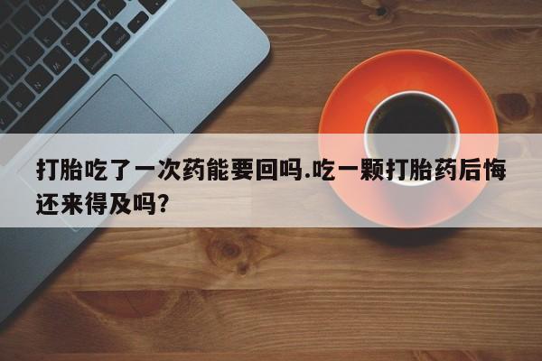 药流药打胎吃了一次药能要回吗.吃一颗打胎药后悔还来得及吗？