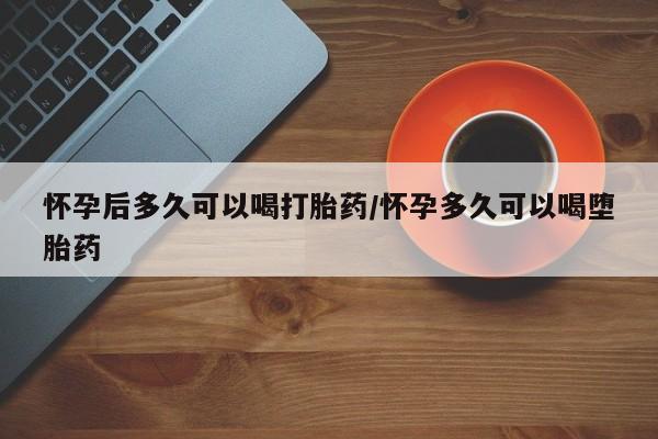 药流药怀孕后多久可以喝打胎药/怀孕多久可以喝堕胎药