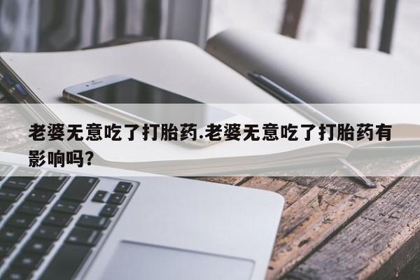 药流药老婆无意吃了打胎药.老婆无意吃了打胎药有影响吗？