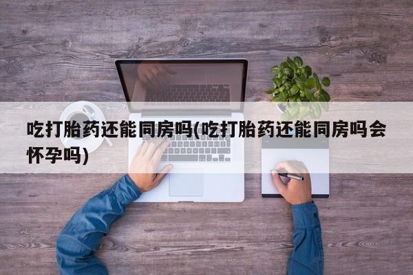 药流药吃打胎药还能同房吗(吃打胎药还能同房吗会怀孕吗)