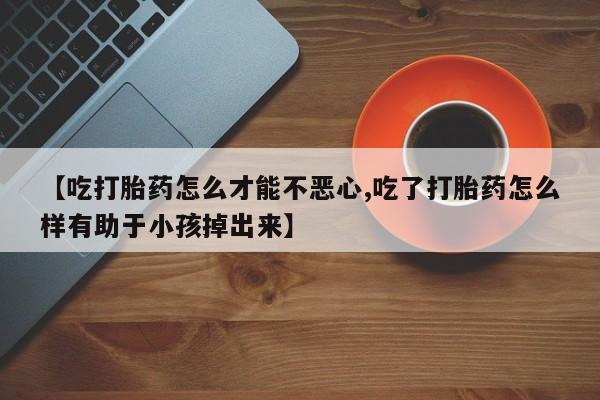 药流药【吃打胎药怎么才能不恶心,吃了打胎药怎么样有助于小孩掉出来】