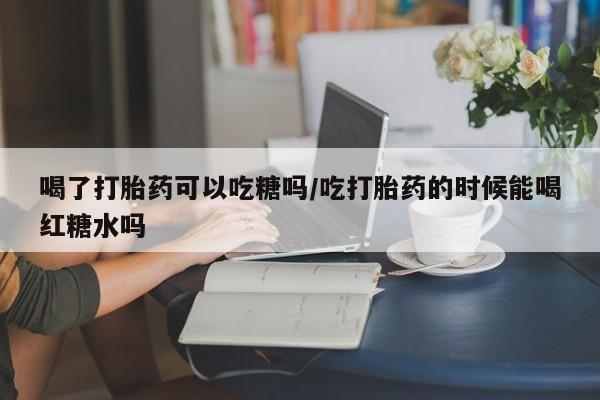 药流药喝了打胎药可以吃糖吗/吃打胎药的时候能喝红糖水吗