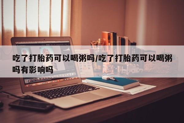 药流药吃了打胎药可以喝粥吗/吃了打胎药可以喝粥吗有影响吗