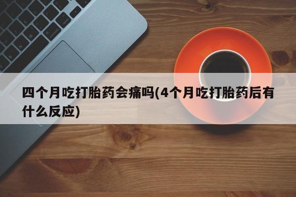 药流药四个月吃打胎药会痛吗(4个月吃打胎药后有什么反应)