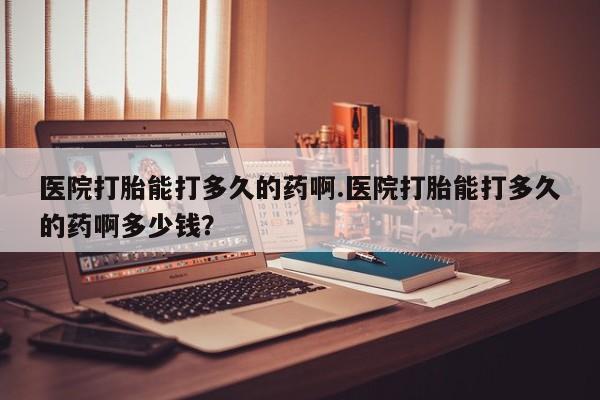 药流药医院打胎能打多久的药啊.医院打胎能打多久的药啊多少钱？