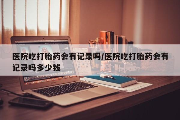 药流药医院吃打胎药会有记录吗/医院吃打胎药会有记录吗多少钱