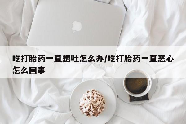 药流药吃打胎药一直想吐怎么办/吃打胎药一直恶心怎么回事