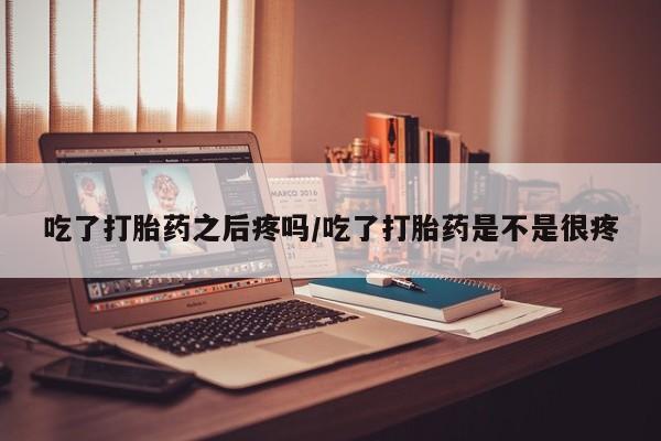 药流药吃了打胎药之后疼吗/吃了打胎药是不是很疼