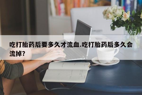 药流药吃打胎药后要多久才流血.吃打胎药后多久会流掉？