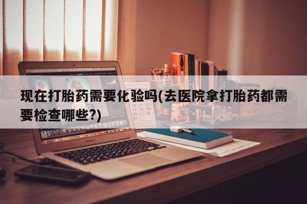 药流药现在打胎药需要化验吗(去医院拿打胎药都需要检查哪些?)