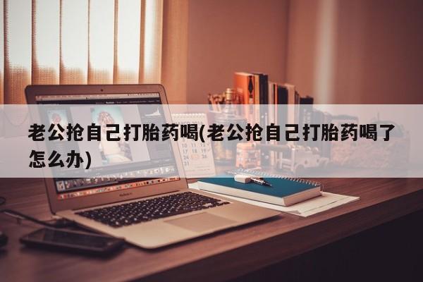 药流药老公抢自己打胎药喝(老公抢自己打胎药喝了怎么办)