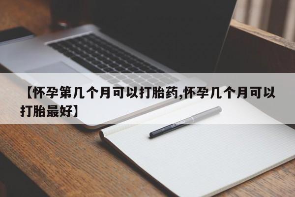 药流药【怀孕第几个月可以打胎药,怀孕几个月可以打胎最好】