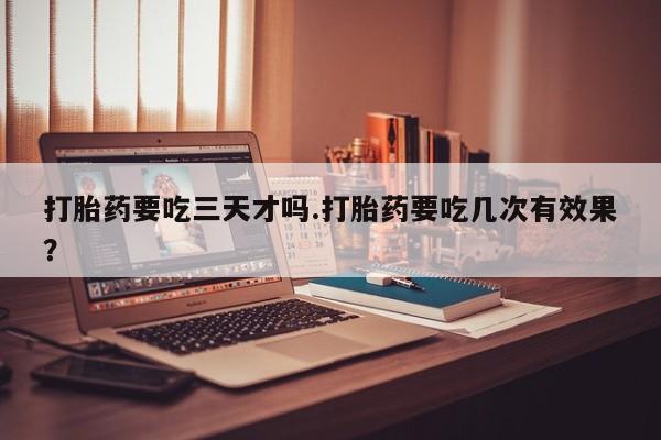 药流药打胎药要吃三天才吗.打胎药要吃几次有效果？