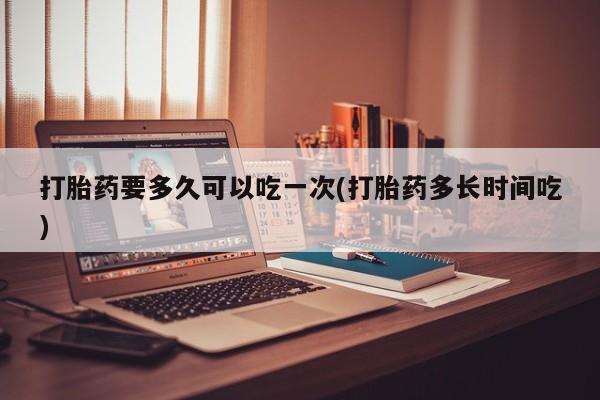 药流药打胎药要多久可以吃一次(打胎药多长时间吃)