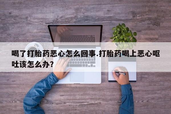 药流药喝了打胎药恶心怎么回事.打胎药喝上恶心呕吐该怎么办？