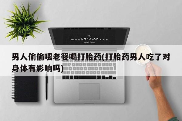 药流药男人偷偷喂老婆喝打胎药(打胎药男人吃了对身体有影响吗)