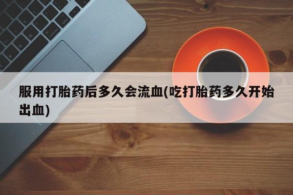 药流药服用打胎药后多久会流血(吃打胎药多久开始出血)