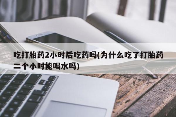 药流药吃打胎药2小时后吃药吗(为什么吃了打胎药二个小时能喝水吗)