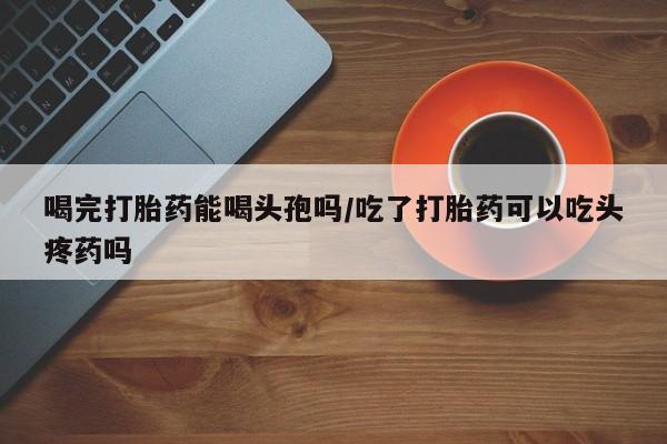 药流药喝完打胎药能喝头孢吗/吃了打胎药可以吃头疼药吗