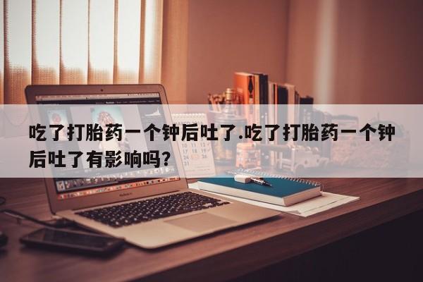 药流药吃了打胎药一个钟后吐了.吃了打胎药一个钟后吐了有影响吗？