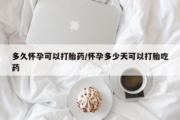 药流药多久怀孕可以打胎药/怀孕多少天可以打胎吃药
