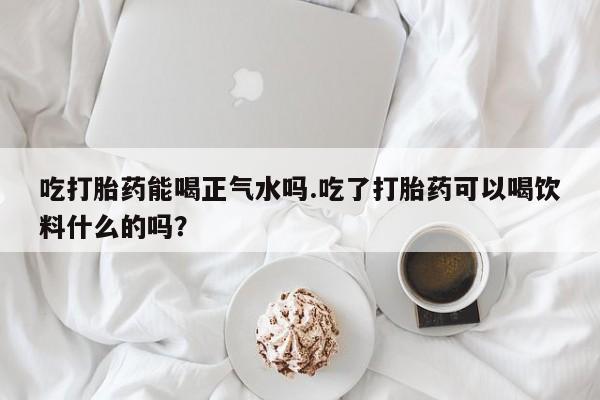 药流药吃打胎药能喝正气水吗.吃了打胎药可以喝饮料什么的吗？