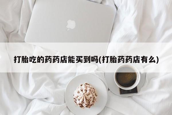 药流药打胎吃的药药店能买到吗(打胎药药店有么)