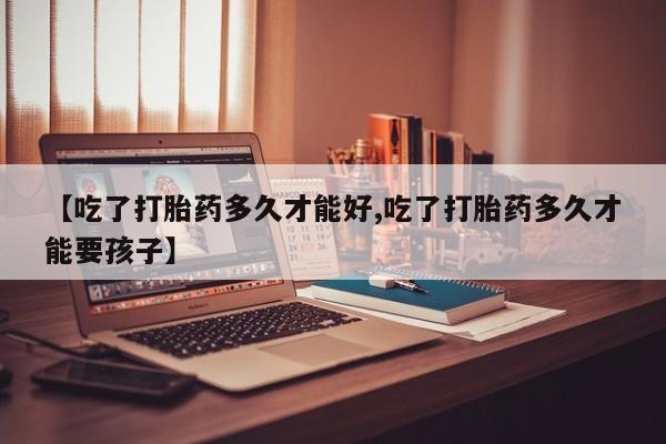 药流药【吃了打胎药多久才能好,吃了打胎药多久才能要孩子】