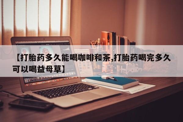 药流药【打胎药多久能喝咖啡和茶,打胎药喝完多久可以喝益母草】