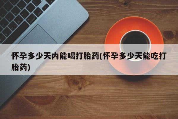 药流药怀孕多少天内能喝打胎药(怀孕多少天能吃打胎药)