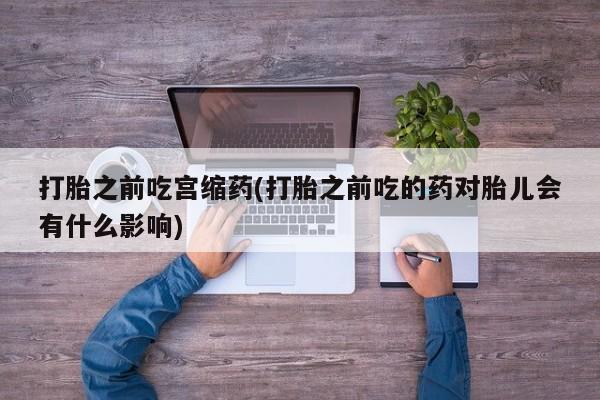 药流药打胎之前吃宫缩药(打胎之前吃的药对胎儿会有什么影响)