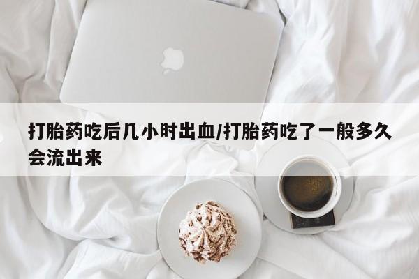 药流药打胎药吃后几小时出血/打胎药吃了一般多久会流出来