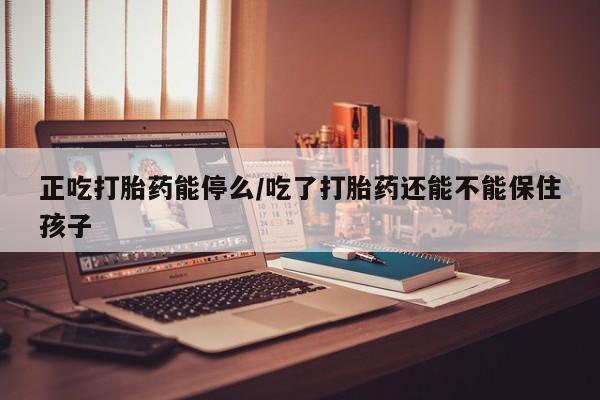 药流药正吃打胎药能停么/吃了打胎药还能不能保住孩子