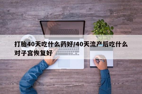 药流药打胎40天吃什么药好/40天流产后吃什么对子宫恢复好