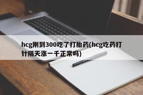 药流药hcg刚到300吃了打胎药(hcg吃药打针隔天涨一千正常吗)