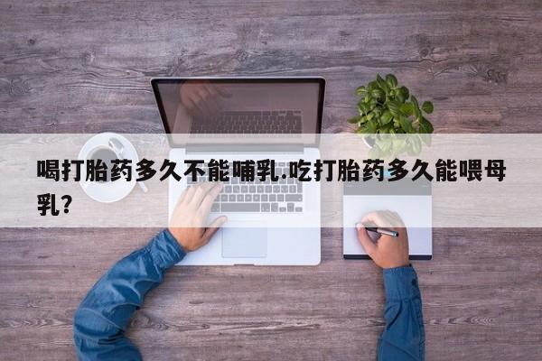 药流药喝打胎药多久不能哺乳.吃打胎药多久能喂母乳？
