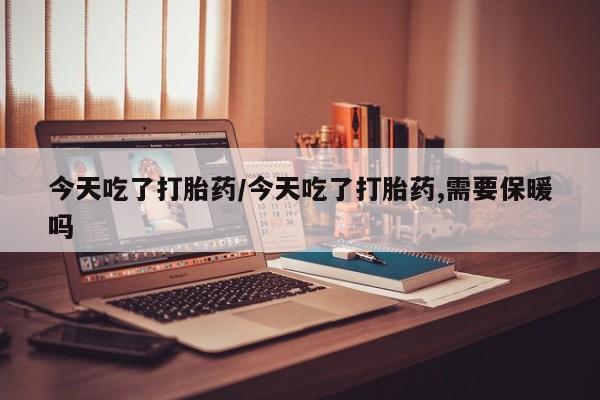 药流药今天吃了打胎药/今天吃了打胎药,需要保暖吗