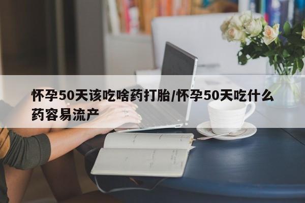 药流药怀孕50天该吃啥药打胎/怀孕50天吃什么药容易流产