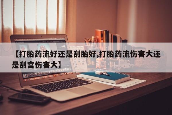 药流药【打胎药流好还是刮胎好,打胎药流伤害大还是刮宫伤害大】