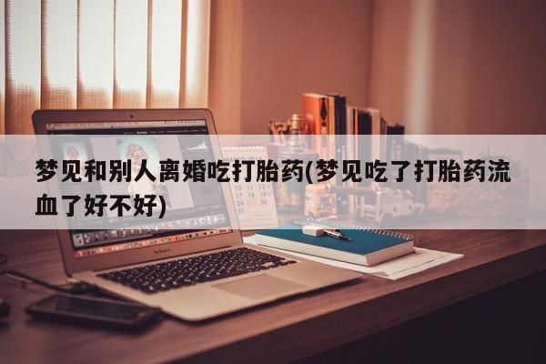 药流药梦见和别人离婚吃打胎药(梦见吃了打胎药流血了好不好)