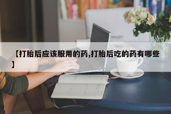 药流药【打胎后应该服用的药,打胎后吃的药有哪些】