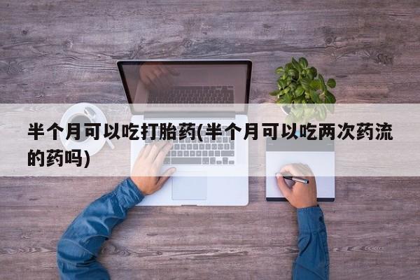 药流药半个月可以吃打胎药(半个月可以吃两次药流的药吗)